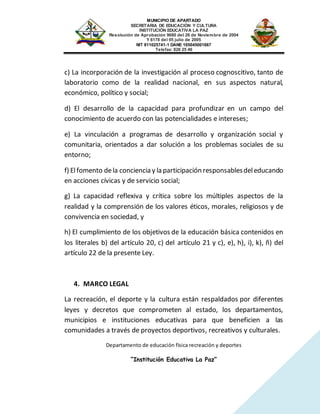 MUNICIPIO DE APARTADO
SECRETARIA DE EDUCACIÓN Y CULTURA
INSTITUCIÓN EDUCATIVA LA PAZ
Resolución de Aprobación 9680 del 26 de Noviembre de 2004
Y 6178 del 05 julio de 2005
NIT 811025741-1 DANE 105045001667
Telefax: 826 25 46
Departamento de educación física recreación y deportes
“Institución Educativa La Paz”
c) La incorporación de la investigación al proceso cognoscitivo, tanto de
laboratorio como de la realidad nacional, en sus aspectos natural,
económico, político y social;
d) El desarrollo de la capacidad para profundizar en un campo del
conocimiento de acuerdo con las potencialidades e intereses;
e) La vinculación a programas de desarrollo y organización social y
comunitaria, orientados a dar solución a los problemas sociales de su
entorno;
f) Elfomento dela conciencia y la participación responsablesdeleducando
en acciones cívicas y de servicio social;
g) La capacidad reflexiva y crítica sobre los múltiples aspectos de la
realidad y la comprensión de los valores éticos, morales, religiosos y de
convivencia en sociedad, y
h) El cumplimiento de los objetivos de la educación básica contenidos en
los literales b) del artículo 20, c) del artículo 21 y c), e), h), i), k), ñ) del
artículo 22 de la presente Ley.
4. MARCO LEGAL
La recreación, el deporte y la cultura están respaldados por diferentes
leyes y decretos que comprometen al estado, los departamentos,
municipios e instituciones educativas para que beneficien a las
comunidades a través de proyectos deportivos, recreativos y culturales.
 