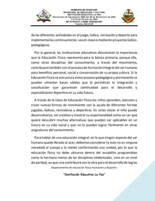 MUNICIPIO DE APARTADO
SECRETARIA DE EDUCACIÓN Y CULTURA
INSTITUCIÓN EDUCATIVA LA PAZ
Resolución de Aprobación 9680 del 26 de Noviembre de 2004
Y 6178 del 05 julio de 2005
NIT 811025741-1 DANE 105045001667
Telefax: 826 25 46
Departamento de educación física recreación y deportes
“Institución Educativa La Paz”
de las diferentes actividades en el juego, lúdica, recreación y deporte para
implementarlas continuamente, sea en claseo mediante proyectoslúdico-
pedagógicos.
Por lo general, las instituciones educativas desconocen la importancia
que la Educación Física representa para la básica primaria, porque ella,
como otras disciplinas del conocimiento, a través del movimiento,
contribuyentambién con el procesode formaciónintegral del ser humano
para beneficio personal, social y conservación de su propia cultura. Si la
Educación Físicase estructura como proceso pedagógico y permanentese
pueden cimentar bases sólidas que le permitirán la integración y
socialización que garanticen continuidad para el desarrollo y
especialización deportiva en su vida futura.
A través de la clase de Educación Física los niños aprenden, ejecutan y
crean nuevas formas de movimiento con la ayuda de diferentes formas
jugadas, lúdicas, recreativas y deportivas. En estas clases el niño puede
desenvolverse, ser creativo y mostrar su espontaneidad como un ser que
quiere descubrir muchas alternativas que pueden ser aplicables en un
futuro en su vida social y que no lo pueden lograr fácilmente en otras
asignaturas del conocimiento.
Para hablar de una educación integral, en la que ningún aspecto del ser
humano quede librado al azar, debemos considerar (y esto no es ninguna
novedad) el cuerpo y la mente conformando una unidad, por lo que la
educación física no debe ubicarse dentro del escalafón programático
como la hermana menor de las disciplinas intelectuales, sino en un nivel
de paridad, ya que una contribuirá con la otra para el desarrollo de logros
 