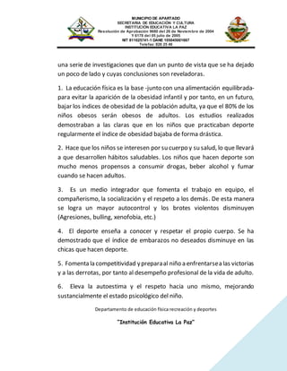 MUNICIPIO DE APARTADO
SECRETARIA DE EDUCACIÓN Y CULTURA
INSTITUCIÓN EDUCATIVA LA PAZ
Resolución de Aprobación 9680 del 26 de Noviembre de 2004
Y 6178 del 05 julio de 2005
NIT 811025741-1 DANE 105045001667
Telefax: 826 25 46
Departamento de educación física recreación y deportes
“Institución Educativa La Paz”
una serie de investigaciones que dan un punto de vista que se ha dejado
un poco de lado y cuyas conclusiones son reveladoras.
1. La educación física es la base -junto con una alimentación equilibrada-
para evitar la aparición de la obesidad infantil y por tanto, en un futuro,
bajar los índices de obesidad de la población adulta, ya que el 80% de los
niños obesos serán obesos de adultos. Los estudios realizados
demostraban a las claras que en los niños que practicaban deporte
regularmente el índice de obesidad bajaba de forma drástica.
2. Hace que los niños se interesen por su cuerpo y su salud, lo que llevará
a que desarrollen hábitos saludables. Los niños que hacen deporte son
mucho menos propensos a consumir drogas, beber alcohol y fumar
cuando se hacen adultos.
3. Es un medio integrador que fomenta el trabajo en equipo, el
compañerismo, la socialización y el respeto a los demás. De esta manera
se logra un mayor autocontrol y los brotes violentos disminuyen
(Agresiones, bulling, xenofobia, etc.)
4. El deporte enseña a conocer y respetar el propio cuerpo. Se ha
demostrado que el índice de embarazos no deseados disminuye en las
chicas que hacen deporte.
5. Fomenta la competitividad ypreparaal niño a enfrentarsea las victorias
y a las derrotas, por tanto al desempeño profesional de la vida de adulto.
6. Eleva la autoestima y el respeto hacia uno mismo, mejorando
sustancialmente el estado psicológico del niño.
 