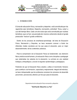 MUNICIPIO DE APARTADO
SECRETARIA DE EDUCACIÓN Y CULTURA
INSTITUCIÓN EDUCATIVA LA PAZ
Resolución de Aprobación 9680 del 26 de Noviembre de 2004
Y 6178 del 05 julio de 2005
NIT 811025741-1 DANE 105045001667
Telefax: 826 25 46
Departamento de educación física recreación y deportes
“Institución Educativa La Paz”
1. INTRODUCCIÓN
El área de educación física, recreación y deportes está constituida por los
siguientes ejes temáticos: Deporte, recreación, actividad física, salud y
uso del tiempo libre. Cada uno de estos ejes está constituido por núcleos
temáticos que se han secuenciado de manera coherente desde el grado
preescolar hasta el grado undécimo.
Dentro de los procesos de enseñanza-aprendizaje del área de Educación
Física, Recreación y Deportes, se hace necesario conocer a fondo los
diferentes niveles escolares por los que pasa el educando, para un mejor
desenvolvimiento de los contenidos prácticos.
Para la comprensión de la Educación Física es fundamental una distinción
física práctica social humana y la educación física como disciplina o pedagogía
que sistematiza los saberes de la educación. La primera es una realidad
biológica, antropológica y social; la segunda epistemología y pedagógica.
Partiendo de que la Educación física estudia y utiliza el movimiento Humano
para contribuir a la formación, capacidad y mejoramiento integral del individuo,
se hace indispensable que los profesores conozcan los procesos de desarrollo
psicomotor, psicosocial y afectivo por los que pasa el educando.
 