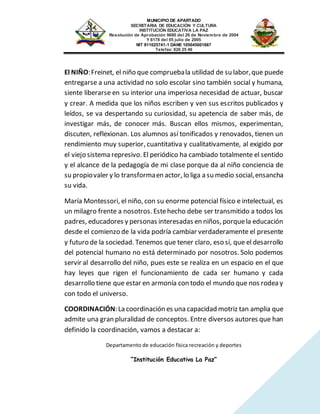 MUNICIPIO DE APARTADO
SECRETARIA DE EDUCACIÓN Y CULTURA
INSTITUCIÓN EDUCATIVA LA PAZ
Resolución de Aprobación 9680 del 26 de Noviembre de 2004
Y 6178 del 05 julio de 2005
NIT 811025741-1 DANE 105045001667
Telefax: 826 25 46
Departamento de educación física recreación y deportes
“Institución Educativa La Paz”
El NIÑO:Freinet, el niño que compruebala utilidad de su labor,que puede
entregarse a una actividad no solo escolar sino también social y humana,
siente liberarse en su interior una imperiosa necesidad de actuar, buscar
y crear. A medida que los niños escriben y ven sus escritos publicados y
leídos, se va despertando su curiosidad, su apetencia de saber más, de
investigar más, de conocer más. Buscan ellos mismos, experimentan,
discuten, reflexionan. Los alumnos así tonificados y renovados, tienen un
rendimiento muy superior, cuantitativa y cualitativamente, al exigido por
el viejo sistema represivo. El periódico ha cambiado totalmente el sentido
y el alcance de la pedagogía de mi clase porque da al niño conciencia de
su propiovaler y lo transformaen actor, lo liga a su medio social,ensancha
su vida.
María Montessori, el niño, con su enorme potencial físico e intelectual, es
un milagro frente a nosotros. Estehecho debe ser transmitido a todos los
padres, educadores y personas interesadas en niños, porquela educación
desde el comienzo de la vida podría cambiar verdaderamente el presente
y futuro de la sociedad. Tenemos que tener claro, eso sí, que el desarrollo
del potencial humano no está determinado por nosotros. Solo podemos
servir al desarrollo del niño, pues este se realiza en un espacio en el que
hay leyes que rigen el funcionamiento de cada ser humano y cada
desarrollo tiene que estar en armonía con todo el mundo que nos rodea y
con todo el universo.
COORDINACIÓN: La coordinación es una capacidad motriz tan amplia que
admite una gran pluralidad de conceptos. Entre diversos autores que han
definido la coordinación, vamos a destacar a:
 
