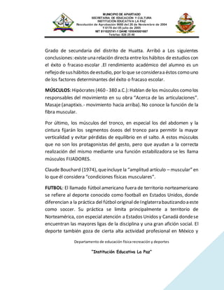 MUNICIPIO DE APARTADO
SECRETARIA DE EDUCACIÓN Y CULTURA
INSTITUCIÓN EDUCATIVA LA PAZ
Resolución de Aprobación 9680 del 26 de Noviembre de 2004
Y 6178 del 05 julio de 2005
NIT 811025741-1 DANE 105045001667
Telefax: 826 25 46
Departamento de educación física recreación y deportes
“Institución Educativa La Paz”
Grado de secundaria del distrito de Huatta. Arribó a Los siguientes
conclusiones: existe una relación directa entre los hábitos de estudios con
el éxito o fracaso escolar .El rendimiento académico del alumno es un
reflejo desushábitos deestudio, por lo que seconsideraa éstos como uno
de los factores determinantes del éxito o fracaso escolar.
MÚSCULOS: Hipócrates (460 - 380 a.C.): Hablan de los músculos como los
responsables del movimiento en su obra “Acerca de las articulaciones”.
Masaje (anaptixis.- movimiento hacia arriba). No conoce la función de la
fibra muscular.
Por último, los músculos del tronco, en especial los del abdomen y la
cintura fijarán los segmentos óseos del tronco para permitir la mayor
verticalidad y evitar pérdidas de equilibrio en el salto. A estos músculos
que no son los protagonistas del gesto, pero que ayudan a la correcta
realización del mismo mediante una función estabilizadora se les llama
músculos FIJADORES.
Claude Bouchard (1974), queincluye la “amplitud artículo – muscular” en
lo que él considera “condiciones físicas musculares”.
FUTBOL: El llamado fútbol americano fuera de territorio norteamericano
se refiere al deporte conocido como football en Estados Unidos, donde
diferencian a la práctica del fútbol original de Inglaterra bautizando a este
como soccer. Su práctica se limita principalmente a territorio de
Norteamérica, con especial atención a Estados Unidos y Canadá dondese
encuentran las mayores ligas de la disciplina y una gran afición social. El
deporte también goza de cierta alta actividad profesional en México y
 
