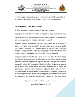 MUNICIPIO DE APARTADO
SECRETARIA DE EDUCACIÓN Y CULTURA
INSTITUCIÓN EDUCATIVA LA PAZ
Resolución de Aprobación 9680 del 26 de Noviembre de 2004
Y 6178 del 05 julio de 2005
NIT 811025741-1 DANE 105045001667
Telefax: 826 25 46
Departamento de educación física recreación y deportes
“Institución Educativa La Paz”
motivantes para las personas quepuedan ver el contenido, despertando a
la vez otros sentimientos, reflexiones y emociones en las mismas.
CÉFALO-CAUDAL Y PRÓXIMO-DISTAL.
El desarrollo motor está regulado por dos leyes básicas:
Ley céfalo-caudal: el centro motor avanza desde la cabeza hacia los pies.
Ley próximo-distal: se controlan antes las zonas cercanas a la línea media
del cuerpo que las más alejadas a dicho eje corporal.
Algunos autores consideran también significativo en el proceso de
desarrollo motriz el control de los grandes músculos con anterioridad al
de los más pequeños.; B. J. Cratty afirma al respecto que "los datos
comprobados permiten pensar que el principio referente al desarrollo
céfalo-caudal es más válido que el segundo y tercer principio"
Los primeros movimientos del recién nacido son de naturaleza refleja.
Aunque se han descrito más de 70 reflejos primarios durante el periodo
neonatal, consideraremos sólo algunos de ellos: Reflejos de succión y
deglución, Reflejo de "búsqueda"delpezón.,Reflejo deMoro, consistente
en la abducción y extensión de los brazos acompañado de lloros tras
dejarle caer repentinamente la cabeza desde unos 3 cm., estando el niño
tumbado sobre el dorso. Reflejo de prensión, o flexión de los dedos al
estimularla palma de la mano. Reflejo de gateo, provocado al presionarle
las plantas de los pies alternativamente, estando el niño boca abajo.
 