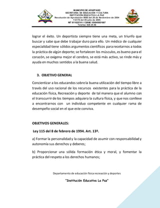 MUNICIPIO DE APARTADO
SECRETARIA DE EDUCACIÓN Y CULTURA
INSTITUCIÓN EDUCATIVA LA PAZ
Resolución de Aprobación 9680 del 26 de Noviembre de 2004
Y 6178 del 05 julio de 2005
NIT 811025741-1 DANE 105045001667
Telefax: 826 25 46
Departamento de educación física recreación y deportes
“Institución Educativa La Paz”
lograr el éxito. Un deportista siempre tiene una meta, un triunfo que
buscar y sabe que debe trabajar duro para ello. Un médico de cualquier
especialidad tiene sólidos argumentos científicos para recetarnos a todos
la práctica de algún deporte; se fortalecen los músculos, es bueno para el
corazón, se oxigena mejor el cerebro, se está más activo, se rinde más y
ayuda en muchos sentidos a la buena salud.
3. OBJETIVO GENERAL
Concientizar a los educandos sobrela buena utilización del tiempo libre a
través del uso racional de los recursos existentes para la práctica de la
educación física, Recreación y deporte de tal manera que el alumno con
el transcurrir de los tiempos adquiera la cultura física, y que nos conlleve
a encontrarnos con un individuo competente en cualquier rama de
desempeño social en el que este conviva.
OBJETIVOS GENERALES:
Ley 115 del 8 de febrero de 1994. Art. 13º.
a) Formar la personalidad y la capacidad de asumir con responsabilidad y
autonomía sus derechos y deberes;
b) Proporcionar una sólida formación ética y moral, y fomentar la
práctica del respeto a los derechos humanos;
 