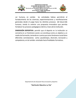 MUNICIPIO DE APARTADO
SECRETARIA DE EDUCACIÓN Y CULTURA
INSTITUCIÓN EDUCATIVA LA PAZ
Resolución de Aprobación 9680 del 26 de Noviembre de 2004
Y 6178 del 05 julio de 2005
NIT 811025741-1 DANE 105045001667
Telefax: 826 25 46
Departamento de educación física recreación y deportes
“Institución Educativa La Paz”
ser humano, en cambio las actividades lúdicas permitirán el
fortalecimiento de las vivencias, experimentaciones y manifestaciones
generadas desde el juego hacia los distintos procesos del desarrollo
humano, siendo lo anterior una propuesta innovadora que permita
fortalecer los procesos pedagógicos dentro y fuera de la institución.
DIMENSIÓN DEPORTIVA: permitir que el deporte en la institución se
convierta en un fenómeno social y se constituya como un objetivo y un
medio de formación, teniendo en cuenta quecomo fenómeno social tiene
diferentes connotaciones como: pasatiempos, diversión, recreación y
competencia, en tal sentido orientado hacia finalidades formativas.
 