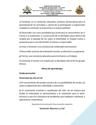MUNICIPIO DE APARTADO
SECRETARIA DE EDUCACIÓN Y CULTURA
INSTITUCIÓN EDUCATIVA LA PAZ
Resolución de Aprobación 9680 del 26 de Noviembre de 2004
Y 6178 del 05 julio de 2005
NIT 811025741-1 DANE 105045001667
Telefax: 826 25 46
Departamento de educación física recreación y deportes
“Institución Educativa La Paz”
c) Fomentar en la institución educativa, prácticas democráticas para el
aprendizaje de los principios y valores de la participación y organización
ciudadana y estimular la autonomía y la responsabilidad;
d) Desarrollar una sana sexualidad que promueva el conocimiento de sí
mismo y la autoestima, la construcción de la identidad sexual dentro del
respeto por la equidad de los sexos, la afectividad, el respeto mutuo y
prepararse para una vida familiar armónica y responsable;
e) Crear y fomentar una conciencia de solidaridad internacional.
f) Desarrollar acciones de orientación escolar, profesional y ocupacional.
g) Formar una conciencia educativa para el esfuerzo y el trabajo.
h) Fomentar el interés y el respeto por la identidad cultural de los grupos
étnicos.
Metas de aprendizajes
Grado preescolar:
Preescolar ley 115 art 16
a) El conocimiento del propio cuerpo y de sus posibilidades de acción, así
como la adquisición de su identidad y autonomía;
b) El crecimiento armónico y equilibrado del niño, de tal manera que
facilite la motricidad, el aprestamiento y la motivación para la lecto-
escritura y para las soluciones de problemas que impliquen relaciones y
operaciones matemáticas;
 