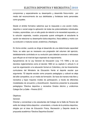 ELECTIVA DEPORTIVA Y RECREATIVA 2010
compromiso y especialmente su desempeño y desarrollo físico-motriz por
medio del reconocimiento de sus debilidades y fortalezas tanto personales
como grupales.
Desde el ámbito formativo sabemos que la respuesta a una acción motriz,
deportiva o social exige la aplicación de todas las potencialidades individuales
innatas y aprendidas, con un alto grado de relación a la necesidad expuesta y a
la solución esperada, nuestra propuesta quiere entregarle al estudiante la
opción de relacionar su desempeño lúdico-deportivo, físico-atlético y motriz con
su evolución o madurez social, anatómica y fisiológica.
En forma similar, cuando se dirige el desarrollo de una determinada capacidad
física, se sabe que es necesaria una progresión del volumen del ejercicio,
detalladamente controlada en su evolución para detectar avances o retrocesos
que influyan en el nivel de logro esperado de mejoramiento.
Apoyándonos de la Ley General de Educación (Ley 115 1994) y de sus
decretos reglamentarios como el decreto 1860 en su capitulo II, articulo 5, el
cual da organización a la educación formal en Colombia y de los lineamientos
curriculares del Ministerio de Educación frente al deporte escolar que
argumenta: “El deporte escolar como proyecto pedagógico y cultural se aleja
del afán competitivo, es un medio de formación. Se hace de manera más libre y
recreativa y logra mayores niveles de participación, a través de diferentes
modalidades de encuentro y diversificación. Queremos presentar la propuesta
pedagógica “Electiva deportiva y recreativa Grados décimo y undécimos
Colegio De La Salle – Pereira 2010”.
Objetivos:
General:
Orientar y concientizar a los estudiantes del Colegio de la Salle de Pereira del
estilo de trabajo lúdico-deportivo universitario, a través de la práctica deportiva,
dirigida por el área de Educación Física, Recreación y Deporte desde la
propuesta académica “Electiva Deportiva Escolar”.
 