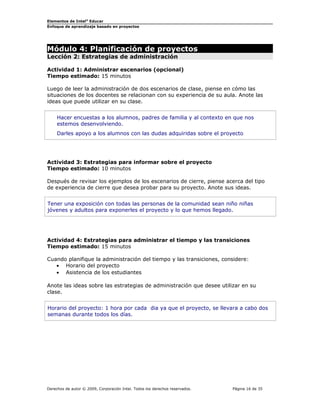 Elementos de Intel®
Educar
Enfoque de aprendizaje basado en proyectos
Módulo 4: Planificación de proyectos
Lección 2: Estrategias de administración
Actividad 1: Administrar escenarios (opcional)
Tiempo estimado: 15 minutos
Luego de leer la administración de dos escenarios de clase, piense en cómo las
situaciones de los docentes se relacionan con su experiencia de su aula. Anote las
ideas que puede utilizar en su clase.
Hacer encuestas a los alumnos, padres de familia y al contexto en que nos
estemos desenvolviendo.
Darles apoyo a los alumnos con las dudas adquiridas sobre el proyecto
Actividad 3: Estrategias para informar sobre el proyecto
Tiempo estimado: 10 minutos
Después de revisar los ejemplos de los escenarios de cierre, piense acerca del tipo
de experiencia de cierre que desea probar para su proyecto. Anote sus ideas.
Tener una exposición con todas las personas de la comunidad sean niño niñas
jóvenes y adultos para exponerles el proyecto y lo que hemos llegado.
Actividad 4: Estrategias para administrar el tiempo y las transiciones
Tiempo estimado: 15 minutos
Cuando planifique la administración del tiempo y las transiciones, considere:
• Horario del proyecto
• Asistencia de los estudiantes
Anote las ideas sobre las estrategias de administración que desee utilizar en su
clase.
Horario del proyecto: 1 hora por cada dia ya que el proyecto, se llevara a cabo dos
semanas durante todos los días.
Derechos de autor © 2009, Corporación Intel. Todos los derechos reservados. Página 16 de 35
 
