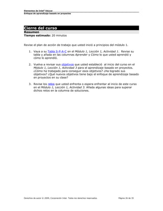Elementos de Intel®
Educar
Enfoque de aprendizaje basado en proyectos
Cierre del curso
Resumen
Tiempo estimado: 20 minutos
Revise el plan de acción de trabajo que usted inició a principios del módulo 1.
1. Vaya a su Tabla S-P-A-C en el Módulo 1, Lección 1, Actividad 1. Revise su
tabla y añada en las columnas Aprender y Cómo lo que usted aprendió y
cómo lo aprendió.
2. Vuelva a revisar sus objetivos que usted estableció al inicio del curso en el
Módulo 1, Lección 1, Actividad 3 para el aprendizaje basado en proyectos.
¿Cómo ha trabajado para conseguir esos objetivos? ¿Ha logrado sus
objetivos? ¿Qué nuevos objetivos tiene bajo el enfoque de aprendizaje basado
en proyectos en su clase?
3. Revise los retos que usted enfrenta o espera enfrentar al inicio de este curso
en el Módulo 1, Lección 1, Actividad 3. Añada algunas ideas para superar
dichos retos en la columna de soluciones.
Derechos de autor © 2009, Corporación Intel. Todos los derechos reservados. Página 26 de 35
 