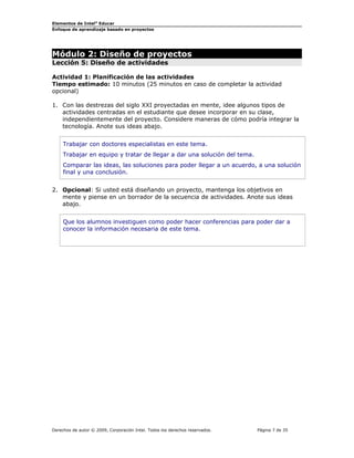 Elementos de Intel®
Educar
Enfoque de aprendizaje basado en proyectos
Módulo 2: Diseño de proyectos
Lección 5: Diseño de actividades
Actividad 1: Planificación de las actividades
Tiempo estimado: 10 minutos (25 minutos en caso de completar la actividad
opcional)
1. Con las destrezas del siglo XXI proyectadas en mente, idee algunos tipos de
actividades centradas en el estudiante que desee incorporar en su clase,
independientemente del proyecto. Considere maneras de cómo podría integrar la
tecnología. Anote sus ideas abajo.
Trabajar con doctores especialistas en este tema.
Trabajar en equipo y tratar de llegar a dar una solución del tema.
Comparar las ideas, las soluciones para poder llegar a un acuerdo, a una solución
final y una conclusión.
2. Opcional: Si usted está diseñando un proyecto, mantenga los objetivos en
mente y piense en un borrador de la secuencia de actividades. Anote sus ideas
abajo.
Que los alumnos investiguen como poder hacer conferencias para poder dar a
conocer la información necesaria de este tema.
Derechos de autor © 2009, Corporación Intel. Todos los derechos reservados. Página 7 de 35
 