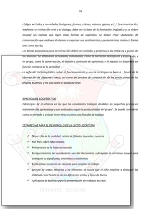 33
códigos verbales y no verbales (imágenes, formas, colores, mímica, gestos, etc.). La comunicación,
mediante la interacción oral y el dialogo, debe ser la base de la formación lingüística y se deben
inculcar las normas que rigen estas formas de expresión. Se deben crear situaciones de
comunicación que motiven al alumno a expresar sus sentimientos y pensamientos, tanto en forma
oral como escrita,
Los temas propuestos para la interacción deben ser variados y próximos a los intereses y gustos de
los alumnos. Se alternarán actividades individuales, como la narración descripción y exposición; y
en grupo, como la conversación, el debate y contraste de opiniones; y el espacio se dispondrá en
función concreta de la actividad.
La reflexión metalingüística sobre el funcionamiento y uso de la lengua se hará a través de la
observación de diferentes textos, así como del proceso de composición de las producciones de los
propios alumnos, y no sólo sobre el producto final.
APRENDIZAJE COOPERATIVO
Estrategias de enseñanza en las que los estudiantes trabajan divididos en pequeños grupos en
actividades de aprendizaje y son evaluados según la productividad del grupo”. Se puede considerar
como un método a utilizar entre otros o como una filosofía de trabajo.
ESTRATEGIAS PARA EL DESARROLLO DE LA LECTO- ESCRITURA
 Desarrollo de la oralidad: relato de fábulas, leyendas, cuentos
 Roll Play sobre estos relatos
 Reinvención de la historia narrada
 Enriquecimiento del vocabulario: uso del diccionario, subrayado de términos nuevos para
averiguar su significado, sinónimos y antónimos
 Explicación constante del docente para ampliar el trabajo
 Lectura de textos literarios y no literarios: se busca que el niño empiece a descubrir las
distintas características de los diferentes estilos y tipos de textos
 Aplicación de técnicas para la presentación de trabajos escritos
 