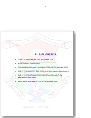 35
• CONTEXTOS DEL LENGUAJE. EDIT. SANTILLANA. 2010
• METÁFORA. EDIT. NORMA. 2010
• ESTÁNDARES CURRICULARES.MINISTERIO DE EDUCACIÓN NACIONAL. 2008
• GUÍA 22 ESTÁNDARES DEL ÁREA CASTELLANO- EN www.mineducación.gov.co
• GUÍA 22 ESTÁNDARES DEL ÁREA LENGUA ETRANJERA: INGLÉS- EN
www.mineducación.gov.co
• ICFES- SABER. MINISTERIO DE EDUCACIÓN NACIONAL. 2010
 
