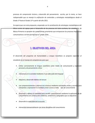 4
procesos de comprensión lectora y desarrollo del pensamiento escrito; por lo tanto, se hace
indispensable que se maneje la unificación de contenidos y estrategias metodológicas desde el
Grado 1º hasta el Grado 11º a partir del año 2011.
Se espera que con esta propuesta, amparada con la socialización de estrategias metodológicas del
Micro centro de apoyo para el desarrollo de los procesos de lecto-escritura, los estudiantes de
Básica Primaria se apropien de competencias prioritarias que enriquezcan los procesos lingüísticos
comunicativos a la hora de ingresar al grado sexto.
El desarrollo del programa de Humanidades y Lengua Castellana se propone capacitar al
estudiante en el manejo de competencias para que:
• Utilice correctamente la lengua castellana como medio de comunicación y expresión
personal y de pensamiento crítico
• Interactué en la sociedad mediante el uso adecuado del lenguaje
• Adquiera y desarrolle hábitos de lectura
• Lea comprensivamente y disfrute de la lectura mediante actividades orales y escritas para
interpretar y representar la realidad y tener acceso a todo tipo de conocimiento
• Desarrolle y afiance la habilidad para escribir correctamente mediante la aplicación de de
conocimientos de construcción sintáctica, semántica y ortográfica que se adquieran
• Desarrolle la capacidad de la escucha
• Interactúa transversalmente con otras disciplinas del conocimiento
 