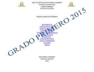 INSTITUCIÓN EDUCATIVA ÁNGEL CUNIBERTI
PLAN DE ESTUDIO 2015
GRADO PRIMERO
PLAN DE ESTUDIO
GRADO CUARTO DE PRIMARIA
MATEMÁTICAS
LENGUA CASTELLANA
CIENCIAS NATURALES
CIENCIAS SOCIALES
TECNOLOGÍA E INFORMÁTICA
ÉTICA Y VALORES
ARTÍSTICA
EDUCACIÓN FÍSICA
CÍVICA Y URBANIDAD
RELIGIÓN
INGLÉS
SEDE ÁNGEL CUNIBERTI
CURILLO CAQUETÁ
2015
 