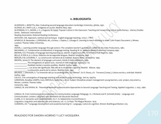 REALIZADO POR SANDRA MORENO Y LUCY MOSQUERA 170
11. BIBLIOGRAFÍA
ALDERSON J., BERETTA, Alan. Evaluating second language education Cambridge University y press, 1992.
ALONSO, M. y MATI LLA, L. Imágenes en acción. Madrid: Akal, 1997.
ALVERMAN, D. E., MOON, J. S., y Hagood, M (1999). Popular Culture in the Classroom. Teaching and researching critical media literacy. Literacy Studies
Series. Delaware: International
Reading Association, National Reading Conference.
ANTHONY, EM. Approach, method and technique. English language teaching. 17:63-7. 1963.
APARICIO, B. Benavides J, CÁRDENAS, ML y Ochoa, J. Ospina, C. Zuluaga O. Learning to teach-teaching to team. Cofe Project Document 5. Mimeo.
Londres: Thames Valley University,
1995.
ASHER, J. Learning another language through actions: The complete teacher's guidebook. California: Sky Oaks Productions, 1982.
BACHMAN, L.F. Fundamental considerations in language testing. Reading M. A.: Addison Wesley Publishing Company,1990.
BROWN, H.D. Principles of language learning teaching 3a. edición. Englewood cliffs: NJ: Prentice Hall Regents, 1995.
BELLO, R FERI A, A. y Otros. Didáctica de las segundas lenguas. Madrid: Santillana, 1998.
BERGER, R & LUCKMAN, T. La construcción narrativa de la realidad. Buenos Aires: Amorrorto. 1995.
BROWN, James D. The element of language curriculum, Heinle 8 Heile publishers, 1995.
____________. The ontogénesis of speech acts. Journal of child language. 1975.2(1), 1-20.
____________. Realidad mental y mundos posibles. Madrid: Gedisa. 1988.
____________. ¿. Los actos del significado. Más allá de la revolución cognitiva. Madrid: Alianza. 1995.
____________. La educación, puerta de la cultura. Madrid: Visor. 1997.
BRUNER, J. yWEISSER, S. "La invención del yo: la autobiografía y sus formas". En D. OIson, y N. Torrance (Comp.), Cultura escrita y orali-dad. Madrid:
Gedisa. 1995.
CALICO. 7'ne converge/ice of language teaching and research using technology. Seri es, 1997V4.
CÁRDENAS, Rosalba; CAMPO, Ivon; ARÉVALO, Guillermo y otros. Subject Disciplines project management young learners, cote project, document 4.
Mimeo. Londres: Thames Valley
University, 1995.
CANALE, M. and SWAIN, M. Theoretical Bases of Communicative Approaches to Second Language Teaching and Testing. Applied Linguistics. 1, 1047, 1980.
CANALE, M. Froin Communicative Competence to Communicative Language Pedagogy. In J. Richards and R. Schmidt (Ends). Language and
Communication. London: Longman, 1983.Ministerio de Educación Nacional
CLARK, H. H. Semantics and Comprehension. En: T. A. Sebeok (Ed.) Currentfrenas in
Linguistics: Linguistics and adjacent arts and sciences, vol. 12, La Haya: The Mague Mouton. 1974.
CUMMINS, Jim. "Language development and academia learning En : Language, Culture & cognition. Bristol: Multilingual Matters Ltd,
 