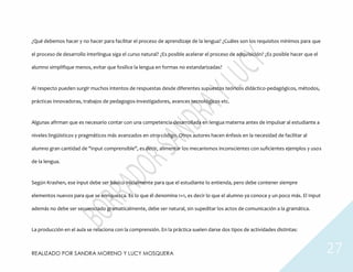 REALIZADO POR SANDRA MORENO Y LUCY MOSQUERA 27
¿Qué debemos hacer y no hacer para facilitar el proceso de aprendizaje de la lengua? ¿Cuáles son los requisitos mínimos para que
el proceso de desarrollo interlingua siga el curso natural? ¿Es posible acelerar el proceso de adquisición? ¿Es posible hacer que el
alumno simplifique menos, evitar que fosilice la lengua en formas no estandarizadas?
Al respecto pueden surgir muchos intentos de respuestas desde diferentes supuestos teóricos didáctico-pedagógicos, métodos,
prácticas innovadoras, trabajos de pedagogos-investigadores, avances tecnológicos etc.
Algunas afirman que es necesario contar con una competencia desarrollada en lengua materna antes de impulsar al estudiante a
niveles lingüísticos y pragmáticos más avanzados en otro código. Otros autores hacen énfasis en la necesidad de facilitar al
alumno gran cantidad de "input comprensible", es decir, alimentar los mecanismos inconscientes con suficientes ejemplos y usos
de la lengua.
Según Krashen, ese input debe ser básico inicialmente para que el estudiante lo entienda, pero debe contener siempre
elementos nuevos para que se enriquezca. Es lo que él denomina 1+1, es decir lo que el alumno ya conoce y un poco más. El Input
además no debe ser secuenciado gramaticalmente, debe ser natural, sin supeditar los actos de comunicación a la gramática.
La producción en el aula se relaciona con la comprensión. En la práctica suelen darse dos tipos de actividades distintas:
 