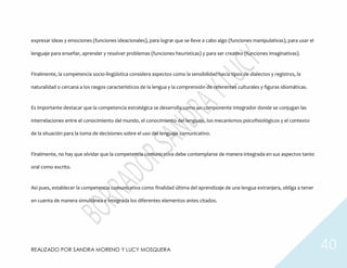 REALIZADO POR SANDRA MORENO Y LUCY MOSQUERA 40
expresar ideas y emociones (funciones ideacionales), para lograr que se lleve a cabo algo (funciones manipulativas), para usar el
lenguaje para enseñar, aprender y resolver problemas (funciones heurísticas) y para ser creativo (funciones imaginativas).
Finalmente, la competencia socio-lingüística considera aspectos como la sensibilidad hacia tipos de dialectos y registros, la
naturalidad o cercana a los rasgos característicos de la lengua y la comprensión de referentes culturales y figuras idiomáticas.
Es importante destacar que la competencia estratégica se desarrolla como un componente integrador donde se conjugan las
interrelaciones entre el conocimiento del mundo, el conocimiento del lenguaje, los mecanismos psicofisiológicos y el contexto
de la situación para la toma de decisiones sobre el uso del lenguaje comunicativo.
Finalmente, no hay que olvidar que la competencia comunicativa debe contemplarse de manera integrada en sus aspectos tanto
oral como escrito.
Así pues, establecer la competencia comunicativa como finalidad última del aprendizaje de una lengua extranjera, obliga a tener
en cuenta de manera simultánea e integrada los diferentes elementos antes citados.
 