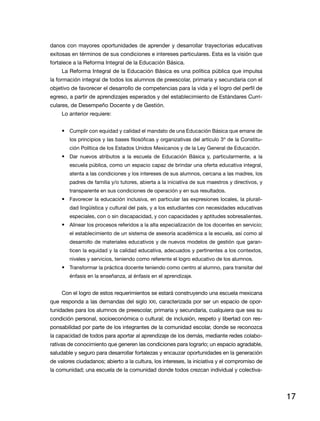 danos con mayores oportunidades de aprender y desarrollar trayectorias educativas
exitosas en términos de sus condiciones e intereses particulares. Esta es la visión que
fortalece a la Reforma Integral de la Educación Básica.
     La Reforma Integral de la Educación Básica es una política pública que impulsa
la formación integral de todos los alumnos de preescolar, primaria y secundaria con el
objetivo de favorecer el desarrollo de competencias para la vida y el logro del perfil de
egreso, a partir de aprendizajes esperados y del establecimiento de Estándares Curri-
culares, de Desempeño Docente y de Gestión.
     Lo anterior requiere:


     •	 Cumplir con equidad y calidad el mandato de una Educación Básica que emane de
        los principios y las bases filosóficas y organizativas del artículo 3º de la Constitu-
        ción Política de los Estados Unidos Mexicanos y de la Ley General de Educación.
     •	 Dar nuevos atributos a la escuela de Educación Básica y, particularmente, a la
        escuela pública, como un espacio capaz de brindar una oferta educativa integral,
        atenta a las condiciones y los intereses de sus alumnos, cercana a las madres, los
        padres de familia y/o tutores, abierta a la iniciativa de sus maestros y directivos, y
        transparente en sus condiciones de operación y en sus resultados.
     •	 Favorecer la educación inclusiva, en particular las expresiones locales, la plurali-
        dad lingüística y cultural del país, y a los estudiantes con necesidades educativas
        especiales, con o sin discapacidad, y con capacidades y aptitudes sobresalientes.
     •	 Alinear los procesos referidos a la alta especialización de los docentes en servicio;
        el establecimiento de un sistema de asesoría académica a la escuela, así como al
        desarrollo de materiales educativos y de nuevos modelos de gestión que garan-
        ticen la equidad y la calidad educativa, adecuados y pertinentes a los contextos,
        niveles y servicios, teniendo como referente el logro educativo de los alumnos.
     •	 Transformar la práctica docente teniendo como centro al alumno, para transitar del
        énfasis en la enseñanza, al énfasis en el aprendizaje.


     Con el logro de estos requerimientos se estará construyendo una escuela mexicana
que responda a las demandas del siglo XXI, caracterizada por ser un espacio de opor-
tunidades para los alumnos de preescolar, primaria y secundaria, cualquiera que sea su
condición personal, socioeconómica o cultural; de inclusión, respeto y libertad con res-
ponsabilidad por parte de los integrantes de la comunidad escolar, donde se reconozca
la capacidad de todos para aportar al aprendizaje de los demás, mediante redes colabo-
rativas de conocimiento que generen las condiciones para lograrlo; un espacio agradable,
saludable y seguro para desarrollar fortalezas y encauzar oportunidades en la generación
de valores ciudadanos; abierto a la cultura, los intereses, la iniciativa y el compromiso de
la comunidad; una escuela de la comunidad donde todos crezcan individual y colectiva-




                                                                                                 17
 