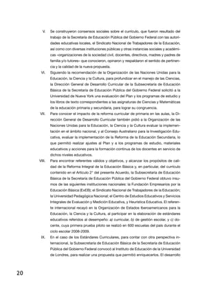V.	 Se construyeron consensos sociales sobre el currículo, que fueron resultado del
              trabajo de la Secretaría de Educación Pública del Gobierno Federal con las autori-
              dades educativas locales, el Sindicato Nacional de Trabajadores de la Educación,
              así como con diversas instituciones públicas y otras instancias sociales y académi-
              cas –organizaciones de la sociedad civil, docentes, directivos, madres y padres de
              familia y/o tutores– que conocieron, opinaron y respaldaron el sentido de pertinen-
              cia y la calidad de la nueva propuesta.
      VI.	    Siguiendo la recomendación de la Organización de las Naciones Unidas para la
              Educación, la Ciencia y la Cultura, para profundizar en el manejo de las Ciencias,
              la Dirección General de Desarrollo Curricular de la Subsecretaría de Educación
              Básica de la Secretaría de Educación Pública del Gobierno Federal solicitó a la
              Universidad de Nueva York una evaluación del Plan y los programas de estudio y
              los libros de texto correspondientes a las asignaturas de Ciencias y Matemáticas
              de la educación primaria y secundaria, para lograr su congruencia.
     VII.	    Para conocer el impacto de la reforma curricular de primaria en las aulas, la Di-
              rección General de Desarrollo Curricular también pidió a la Organización de las
              Naciones Unidas para la Educación, la Ciencia y la Cultura evaluar la implemen-
              tación en el ámbito nacional, y al Consejo Australiano para la Investigación Edu-
              cativa, evaluar la implementación de la Reforma de la Educación Secundaria, lo
              que permitió realizar ajustes al Plan y a los programas de estudio, materiales
              educativos y acciones para la formación continua de los docentes en servicio de
              dichos niveles educativos.
     VIII.	   Para encontrar referentes válidos y objetivos, y alcanzar los propósitos de cali-
              dad de la Reforma Integral de la Educación Básica y, en particular, del currículo
              contenido en el Artículo 2° del presente Acuerdo, la Subsecretaría de Educación
              Básica de la Secretaría de Educación Pública del Gobierno Federal obtuvo insu-
              mos de las siguientes instituciones nacionales: la Fundación Empresarios por la
              Educación Básica (ExEB); el Sindicato Nacional de Trabajadores de la Educación;
              la Universidad Pedagógica Nacional; el Centro de Estudios Educativos y Servicios
              Integrales de Evaluación y Medición Educativa, y Heurística Educativa. El referen-
              te internacional recayó en la Organización de Estados Iberoamericanos para la
              Educación, la Ciencia y la Cultura, al participar en la elaboración de estándares
              educativos referidos al desempeño: a) curricular, b) de gestión escolar, y c) do-
              cente, cuya primera prueba piloto se realizó en 600 escuelas del país durante el
              ciclo escolar 2008-2009.
      IX.	    En el caso de los Estándares Curriculares, para contar con otra perspectiva in-
              ternacional, la Subsecretaría de Educación Básica de la Secretaría de Educación
              Pública del Gobierno Federal convocó al Instituto de Educación de la Universidad
              de Londres, para realizar una propuesta que permitió enriquecerlos. El desarrollo




20
 