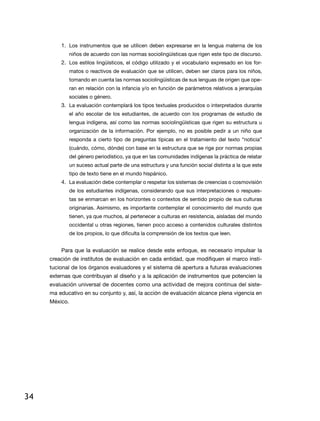 1.	 Los instrumentos que se utilicen deben expresarse en la lengua materna de los
               niños de acuerdo con las normas sociolingüísticas que rigen este tipo de discurso.
         2.	 Los estilos lingüísticos, el código utilizado y el vocabulario expresado en los for-
               matos o reactivos de evaluación que se utilicen, deben ser claros para los niños,
               tomando en cuenta las normas sociolingüísticas de sus lenguas de origen que ope-
               ran en relación con la infancia y/o en función de parámetros relativos a jerarquías
               sociales o género.
         3.	 La evaluación contemplará los tipos textuales producidos o interpretados durante
               el año escolar de los estudiantes, de acuerdo con los programas de estudio de
               lengua indígena, así como las normas sociolingüísticas que rigen su estructura u
               organización de la información. Por ejemplo, no es posible pedir a un niño que
               responda a cierto tipo de preguntas típicas en el tratamiento del texto “noticia”
               (cuándo, cómo, dónde) con base en la estructura que se rige por normas propias
               del género periodístico, ya que en las comunidades indígenas la práctica de relatar
               un suceso actual parte de una estructura y una función social distinta a la que este
               tipo de texto tiene en el mundo hispánico.
         4.	 La evaluación debe contemplar o respetar los sistemas de creencias o cosmovisión
               de los estudiantes indígenas, considerando que sus interpretaciones o respues-
               tas se enmarcan en los horizontes o contextos de sentido propio de sus culturas
               originarias. Asimismo, es importante contemplar el conocimiento del mundo que
               tienen, ya que muchos, al pertenecer a culturas en resistencia, aisladas del mundo
               occidental u otras regiones, tienen poco acceso a contenidos culturales distintos
               de los propios, lo que dificulta la comprensión de los textos que leen.


         Para que la evaluación se realice desde este enfoque, es necesario impulsar la
     creación de institutos de evaluación en cada entidad, que modifiquen el marco insti-
     tucional de los órganos evaluadores y el sistema dé apertura a futuras evaluaciones
     externas que contribuyan al diseño y a la aplicación de instrumentos que potencien la
     evaluación universal de docentes como una actividad de mejora continua del siste-
     ma educativo en su conjunto y, así, la acción de evaluación alcance plena vigencia en
     México.




34
 