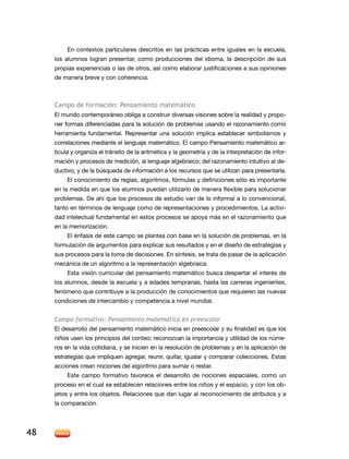 En contextos particulares descritos en las prácticas entre iguales en la escuela,
     los alumnos logran presentar, como producciones del idioma, la descripción de sus
     propias experiencias o las de otros, así como elaborar justificaciones a sus opiniones
     de manera breve y con coherencia.



     Campo de formación: Pensamiento matemático
     El mundo contemporáneo obliga a construir diversas visiones sobre la realidad y propo-
     ner formas diferenciadas para la solución de problemas usando el razonamiento como
     herramienta fundamental. Representar una solución implica establecer simbolismos y
     correlaciones mediante el lenguaje matemático. El campo Pensamiento matemático ar-
     ticula y organiza el tránsito de la aritmética y la geometría y de la interpretación de infor-
     mación y procesos de medición, al lenguaje algebraico; del razonamiento intuitivo al de-
     ductivo, y de la búsqueda de información a los recursos que se utilizan para presentarla.
          El conocimiento de reglas, algoritmos, fórmulas y definiciones sólo es importante
     en la medida en que los alumnos puedan utilizarlo de manera flexible para solucionar
     problemas. De ahí que los procesos de estudio van de lo informal a lo convencional,
     tanto en términos de lenguaje como de representaciones y procedimientos. La activi-
     dad intelectual fundamental en estos procesos se apoya más en el razonamiento que
     en la memorización.
          El énfasis de este campo se plantea con base en la solución de problemas, en la
     formulación de argumentos para explicar sus resultados y en el diseño de estrategias y
     sus procesos para la toma de decisiones. En síntesis, se trata de pasar de la aplicación
     mecánica de un algoritmo a la representación algebraica.
          Esta visión curricular del pensamiento matemático busca despertar el interés de
     los alumnos, desde la escuela y a edades tempranas, hasta las carreras ingenieriles,
     fenómeno que contribuye a la producción de conocimientos que requieren las nuevas
     condiciones de intercambio y competencia a nivel mundial.


     Campo formativo: Pensamiento matemático en preescolar
     El desarrollo del pensamiento matemático inicia en preescolar y su finalidad es que los
     niños usen los principios del conteo; reconozcan la importancia y utilidad de los núme-
     ros en la vida cotidiana, y se inicien en la resolución de problemas y en la aplicación de
     estrategias que impliquen agregar, reunir, quitar, igualar y comparar colecciones. Estas
     acciones crean nociones del algoritmo para sumar o restar.
          Este campo formativo favorece el desarrollo de nociones espaciales, como un
     proceso en el cual se establecen relaciones entre los niños y el espacio, y con los ob-
     jetos y entre los objetos. Relaciones que dan lugar al reconocimiento de atributos y a
     la comparación.




48
 