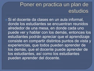  Si el docente da clases en un aula informal,
donde los estudiantes se encuentran reunidos
alrededor de una mesa, en donde cada uno
puede ver y hablar con los demás, entonces los
estudiantes podrán apreciar que el aprendizaje
consiste en compartir distintos puntos de vista y
experiencias, que todos pueden aprender de
los demás, que el docente puede aprender de
los estudiantes, así como los estudiantes
pueden aprender del docente.
 