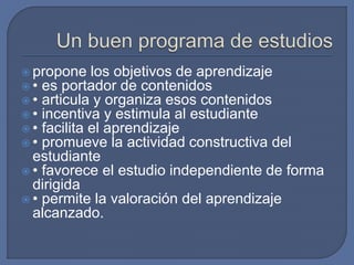  propone los objetivos de aprendizaje
 • es portador de contenidos
 • articula y organiza esos contenidos
 • incentiva y estimula al estudiante
 • facilita el aprendizaje
 • promueve la actividad constructiva del
estudiante
 • favorece el estudio independiente de forma
dirigida
 • permite la valoración del aprendizaje
alcanzado.
 