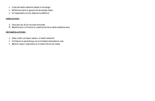  Cuida del medio ambiente desde la tecnología
 Reflexiona sobre la generación de energía limpia
 Es responsable con sus deberes académicos
DEBILIDADES :
1. Hace mal uso de los recursos naturales
2. Muestra poca actitud en la conservación de un medio ambiente sano
RECOMENDACIONES :
 Debe cuidar con mayor esmero el medio ambiente
 Fortalecer su aprendizaje con actividades realizadas en casa
 Mostrar mayor compromiso en el desarrollo de las clases
 