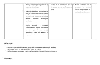  Trabajo en equipo para la generación de
soluciones tecnológicas.
 Desarrollo habilidades para acceder y
manejar fuentes de información que me
permitan tomar decisiones razonadas y
resolver problemas tecnológicos
cotidianos.
 Acepto, defiendo y promuevo
comportamientos legales relacionados
con el empleo de los recursos
tecnológicos como por ejemplo el
internet.
 Estudio de la normatividad de los
derechos de autor de la información en
la web
 Accede a Internet para la
utilización de servicios
básicos: navegación para la
localización de información
FORTALEZAS :
 Hace uso correcto del internet para aplicaciones que conlleven a la solución de problemas
 Reconoce y respeta los derechos de autor en uso del internet
 Es habilidosa para navegar por internet agilizando y clasificando la información necesaria
DEBILIDADES :
 
