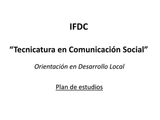 IFDC
“Tecnicatura en Comunicación Social”
Orientación en Desarrollo Local
Plan de estudios
 