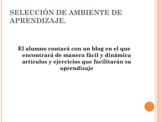 SELECCIÓN DE AMBIENTE DE
APRENDIZAJE.
El alumno contará con un blog en el que
encontrará de manera fácil y dinámica
artículos y ejercicios que facilitarán su
aprendizaje
 