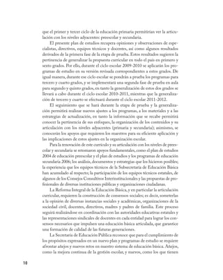 que el primer y tercer ciclo de la educación primaria permitirían ver la articu-
     lación con los niveles adyacentes: preescolar y secundaria.
          El presente plan de estudios recupera opiniones y observaciones de espe-
     cialistas, directivos, equipos técnicos y docentes, así como algunos resultados
     derivados de la primera fase de la etapa de prueba. Estos resultados sugieren la
     pertinencia de generalizar la propuesta curricular en todo el país en primero y
     sexto grados. Por ello, durante el ciclo escolar 2009-2010 se aplicarán los pro-
     gramas de estudio en su versión revisada correspondientes a estos grados. De
     igual manera, durante ese ciclo escolar se pondrán a prueba los programas para
     tercero y cuarto grados, y se implementará una segunda fase de prueba en aula
     para segundo y quinto grados, en tanto la generalización de estos dos grados se
     llevará a cabo durante el ciclo escolar 2010-2011, mientras que la generaliza-
     ción de tercero y cuarto se efectuará durante el ciclo escolar 2011-2012.
          El seguimiento que se hará durante la etapa de prueba y la generaliza-
     ción permitirá realizar nuevos ajustes a los programas, a los materiales y a las
     estrategias de actualización, en tanto la información que se recabe permitirá
     conocer la pertinencia de sus enfoques, la organización de los contenidos y su
     articulación con los niveles adyacentes (primaria y secundaria); asimismo, se
     conocerán los apoyos que requieren los maestros para su eficiente aplicación y
     las implicaciones de estos ajustes en la organización escolar.
          Para la renovación de este currículo y su articulación con los niveles de prees-
     colar y secundaria se retomaron apoyos fundamentales, como el plan de estudios
     2004 de educación preescolar y el plan de estudios y los programas de educación
     secundaria 2006; los análisis, documentos y estrategias que los hicieron posibles;
     la experiencia que los equipos técnicos de la Subsecretaría de Educación Básica
     han acumulado al respecto; la participación de los equipos técnicos estatales, de
     algunos de los Consejos Consultivos Interinstitucionales y las propuestas de pro-
     fesionales de diversas instituciones públicas y organizaciones ciudadanas.
          La Reforma Integral de la Educación Básica, y en particular la articulación
     curricular, requieren la construcción de consensos sociales; es decir, someterlas
     a la opinión de diversas instancias sociales y académicas, organizaciones de la
     sociedad civil, docentes, directivos, madres y padres de familia. Este proceso
     seguirá realizándose en coordinación con las autoridades educativas estatales y
     las representaciones sindicales de docentes en cada entidad para lograr los con-
     sensos necesarios que impulsen una educación básica articulada, que garantice
     una formación de calidad de las futuras generaciones.
          La Secretaría de Educación Pública reconoce que para el cumplimiento de
     los propósitos expresados en un nuevo plan y programas de estudio se requiere
     afrontar añejos y nuevos retos en nuestro sistema de educación básica. Añejos,
     como la mejora continua de la gestión escolar, y nuevos, como los que tienen

10
 
