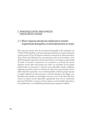 2. PRINCIPALES RETOS PARA OFRECER
        EDUCACIÓN DE CALIDAD

     2.1. Ofrecer respuesta educativa de calidad ante la creciente
          fragmentación demográfica y la diversidad presente en el país

     Pese a que las menores tasas de crecimiento demográfico (1% comparado con
     3.4% de 1970) significan una franca descarga de presión en cuanto a demanda
     escolar, persiste el reto de lograr la cobertura universal de la educación básica.
     El que 14 de cada 100 niños (seis en la primaria y ocho en la secundaria –véase
     tabla: Principales indicadores de educación básica–) no tengan la oportunidad
     de asistir a la escuela e interactuar con un maestro es un hecho de enorme
     injusticia social, sobre todo porque esos niños son miembros de los grupos
     poblacionales en situaciones y contextos más vulnerables (rurales, indígenas,
     migrantes, jornaleros, niños en situación de calle, niños que presentan necesi-
     dades educativas especiales –con o sin discapacidad–, etcétera), grupos que por
     lo regular disponen de aulas precarias y servicios educativos que llegan a ser
     limitados para atender sus necesidades. Así que, si esos 14 de cada 100 niños
     tuviera un espacio escolar disponible, seguramente sería uno en condiciones
     precarias. El desafío es, entonces, ofrecer espacios y oportunidades educativas a
     estas poblaciones con modalidades pertinentes para asegurar la calidad.




18
 