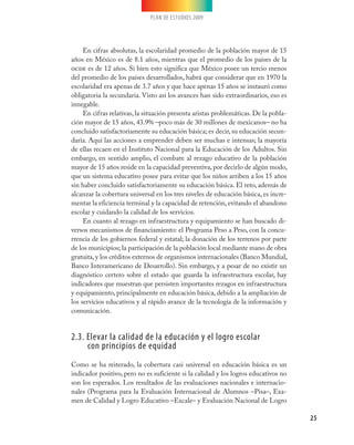 PLAN DE ESTUDIOS 2009




     En cifras absolutas, la escolaridad promedio de la población mayor de 15
años en México es de 8.1 años, mientras que el promedio de los países de la
ocde es de 12 años. Si bien esto significa que México posee un tercio menos
del promedio de los países desarrollados, habrá que considerar que en 1970 la
escolaridad era apenas de 3.7 años y que hace apenas 15 años se instauró como
obligatoria la secundaria. Visto así los avances han sido extraordinarios, eso es
innegable.
     En cifras relativas, la situación presenta aristas problemáticas. De la pobla-
ción mayor de 15 años, 43.9% –poco más de 30 millones de mexicanos– no ha
concluido satisfactoriamente su educación básica; es decir, su educación secun-
daria. Aquí las acciones a emprender deben ser muchas e intensas; la mayoría
de ellas recaen en el Instituto Nacional para la Educación de los Adultos. Sin
embargo, en sentido amplio, el combate al rezago educativo de la población
mayor de 15 años reside en la capacidad preventiva, por decirlo de algún modo,
que un sistema educativo posee para evitar que los niños arriben a los 15 años
sin haber concluido satisfactoriamente su educación básica. El reto, además de
alcanzar la cobertura universal en los tres niveles de educación básica, es incre-
mentar la eficiencia terminal y la capacidad de retención, evitando el abandono
escolar y cuidando la calidad de los servicios.
     En cuanto al rezago en infraestructura y equipamiento se han buscado di-
versos mecanismos de financiamiento: el Programa Peso a Peso, con la concu-
rrencia de los gobiernos federal y estatal; la donación de los terrenos por parte
de los municipios; la participación de la población local mediante mano de obra
gratuita, y los créditos externos de organismos internacionales (Banco Mundial,
Banco Interamericano de Desarrollo). Sin embargo, y a pesar de no existir un
diagnóstico certero sobre el estado que guarda la infraestructura escolar, hay
indicadores que muestran que persisten importantes rezagos en infraestructura
y equipamiento, principalmente en educación básica, debido a la ampliación de
los servicios educativos y al rápido avance de la tecnología de la información y
comunicación.


2.3. Elevar la calidad de la educación y el logro escolar
     con principios de equidad
Como se ha reiterado, la cobertura casi universal en educación básica es un
indicador positivo, pero no es suficiente si la calidad y los logros educativos no
son los esperados. Los resultados de las evaluaciones nacionales e internacio-
nales (Programa para la Evaluación Internacional de Alumnos –Pisa–, Exa-
men de Calidad y Logro Educativo –Excale– y Evaluación Nacional de Logro

                                                                                      25
 
