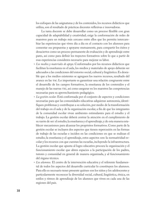 los enfoques de las asignaturas y de los contenidos, los recursos didácticos que
       utiliza, son el resultado de prácticas docentes reflexivas e innovadoras.
            La tarea docente se debe desarrollar como un proceso flexible con gran
       capacidad de adaptabilidad y creatividad; exige la conformación de redes de
       maestros para un trabajo más cercano entre ellos que les permita intercam-
       biar las experiencias que viven día a día en el contacto con los alumnos para
       comentar sus propuestas y apoyarse mutuamente, para compartir los éxitos y
       desaciertos como un proceso permanente de evaluación y de aprendizaje entre
       pares, así como para definir los trayectos formativos sobre lo que a partir de
       esas experiencias consideren necesario para mejorar su labor.
     • Los medios y materiales de apoyo. Conformados por los recursos didácticos que
       facilitan la enseñanza en el aula, los medios y materiales de apoyo deberán ser
       adecuados a las condiciones del entorno social, cultural y lingüístico. Es desea-
       ble que a los medios existentes se agreguen los nuevos recursos, resultado del
       avance en las tic. Lo importante es garantizar una relación congruente entre
       el desarrollo de los campos formativos, la enseñanza de los contenidos y el
       manejo de las nuevas tic, así como asegurar en los maestros las competencias
       necesarias para su aprovechamiento pedagógico.
     • La gestión escolar. Está conformada por el conjunto de aspectos y condiciones
       necesarias para que las comunidades educativas adquieran autonomía, identi-
       fiquen problemas y contribuyan a su solución, por medio de la transformación
       del trabajo en el aula y de la organización escolar, a fin de que los integrantes
       de la comunidad escolar vivan ambientes estimulantes para el estudio y el
       trabajo. La gestión escolar deberá centrar la atención en el cumplimiento de
       su razón de ser: el estudio, la enseñanza y el aprendizaje, y de esta manera esta-
       blecer mecanismos para alcanzar los propósitos formativos. Como parte de la
       gestión escolar se incluyen dos aspectos que tienen repercusión en las formas
       de trabajo de las escuelas e inciden en las condiciones en que se realizan el
       estudio, la enseñanza y el aprendizaje, estos aspectos son: la normatividad es-
       colar y los recursos con que cuentan las escuelas, incluyendo la infraestructura.
       La gestión escolar que apunta al logro educativo procura la organización y el
       funcionamiento escolar que abren espacios a la participación de los padres,
       tutores y comunidad en general de manera organizada, y al funcionamiento
       del órgano técnico.
     • Los alumnos. El centro de la intervención educativa y el referente fundamen-
       tal de todos los aspectos del desarrollo curricular lo constituyen los alumnos.
       Para ello es necesario tener presente quiénes son los niños y los adolescentes y
       particularmente reconocer la diversidad social, cultural, lingüística, étnica, en
       estilos y ritmos de aprendizaje de los alumnos que viven en cada una de las
       regiones del país.

38
 