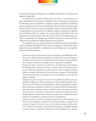 PLAN DE ESTUDIOS 2009




enumerar los derechos humanos y, sin embargo, discriminar a las personas con
alguna discapacidad.
     La movilización de saberes (saber hacer con saber y con conciencia res-
pecto del impacto de ese hacer) se manifiesta tanto en situaciones comunes de
la vida diaria como en situaciones complejas y ayuda a visualizar un problema,
poner en juego los conocimientos pertinentes para resolverlo, reestructurarlos
en función de la situación, así como extrapolar o prever lo que hace falta. Algu-
nos ejemplos de estas situaciones son: diseñar y aplicar una encuesta, organizar
una actividad, escribir un cuento o un poema, editar un periódico. De estas
experiencias se puede esperar una toma de conciencia de ciertas prácticas so-
ciales y comprender, por ejemplo, que escribir un cuento no es sólo cuestión de
inspiración, pues demanda trabajo, perseverancia y método.
     Las competencias que aquí se proponen contribuirán al logro del perfil de
egreso y deberán desarrollarse desde todas las asignaturas, procurando que se
proporcionen oportunidades y experiencias de aprendizaje que sean significa-
tivas para todos los alumnos.

  • Competencias para el aprendizaje permanente. Implican la posibilidad de apren-
    der, asumir y dirigir el propio aprendizaje a lo largo de la vida, de integrarse a
    la cultura escrita, así como de movilizar los diversos saberes culturales, lingüís-
    ticos, sociales, científicos y tecnológicos para comprender la realidad.
  • Competencias para el manejo de la información. Se relacionan con la búsque-
    da, identificación, evaluación, selección y sistematización de información; el
    pensar, reflexionar, argumentar y expresar juicios críticos; analizar, sintetizar,
    utilizar y compartir información; el conocimiento y manejo de distintas lógi-
    cas de construcción del conocimiento en diversas disciplinas y en los distintos
    ámbitos culturales.
  • Competencias para el manejo de situaciones. Son aquellas vinculadas con la po-
    sibilidad de organizar y diseñar proyectos de vida, considerando diversos as-
    pectos, como los históricos, sociales, políticos, culturales, geográficos, ambien-
    tales, económicos, académicos y afectivos, y de tener iniciativa para llevarlos a
    cabo, administrar el tiempo, propiciar cambios y afrontar los que se presenten;
    tomar decisiones y asumir sus consecuencias, enfrentar el riesgo y la incerti-
    dumbre, plantear y llevar a buen término procedimientos o alternativas para la
    resolución de problemas, y manejar el fracaso y la desilusión.
  • Competencias para la convivencia. Implican relacionarse armónicamente con
    otros y con la naturaleza; comunicarse con eficacia; trabajar en equipo; tomar
    acuerdos y negociar con otros; crecer con los demás; manejar armónicamen-
    te las relaciones personales y emocionales; desarrollar la identidad personal
    y social; reconocer y valorar los elementos de la diversidad étnica, cultural y

                                                                                          41
 