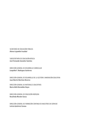 SECRETARÍA DE EDUCACIÓN PÚBLICA
alonso lujambio irazábal


SUBSECRETARÍA DE EDUCACIÓN BÁSICA
José Fernando González sánchez


DIRECCIÓN GENERAL DE DESARROLLO CURRICULAR
leopoldo F. Rodríguez Gutiérrez


DIRECCIÓN GENERAL DE DESARROLLO DE LA GESTIÓN E INNOVACIÓN EDUCATIVA
Juan Martín Martínez Becerra

DIRECCIÓN GENERAL DE MATERIALES EDUCATIVOS
María edith Bernáldez Reyes


DIRECCIÓN GENERAL DE EDUCACIÓN INDÍGENA
Rosalinda Morales Garza


DIRECCIÓN GENERAL DE FORMACIÓN CONTINUA DE MAESTROS EN SERVICIO
leticia Gutiérrez Corona
 