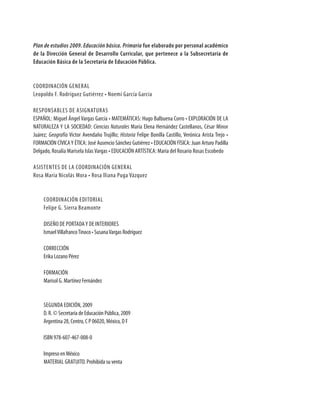 Plan de estudios 2009. Educación básica. Primaria fue elaborado por personal académico
de la dirección General de desarrollo Curricular, que pertenece a la subsecretaría de
educación Básica de la secretaría de educación Pública.


COORDINACIÓN GENERAL
Leopoldo F. Rodríguez Gutiérrez • Noemí García García

RESPONSABLES DE ASIGNATURAS
ESPAÑOL: Miguel Ángel Vargas García • MATEMÁTICAS: Hugo Balbuena Corro • EXPLORACIÓN DE LA
NATURALEZA Y LA SOCIEDAD: Ciencias Naturales María Elena Hernández Castellanos, César Minor
Juárez; Geografía Víctor Avendaño Trujillo; Historia Felipe Bonilla Castillo, Verónica Arista Trejo •
FORMACIÓN CÍVICA Y ÉTICA: José Ausencio Sánchez Gutiérrez • EDUCACIÓN FÍSICA: Juan Arturo Padilla
Delgado, Rosalía Marisela Islas Vargas • EDUCACIÓN ARTÍSTICA: María del Rosario Rosas Escobedo

ASISTENTES DE LA COORDINACIÓN GENERAL
Rosa María Nicolás Mora • Rosa Iliana Puga Vázquez


     COORDINACIÓN EDITORIAL
     Felipe G. Sierra Beamonte

     DISEÑO DE PORTADA Y DE INTERIORES
     Ismael Villafranco Tinoco • Susana Vargas Rodríguez

     CORRECCIÓN
     Erika Lozano Pérez

     FORMACIÓN
     Marisol G. Martínez Fernández


     SEGUNDA EDICIÓN, 2009
     D. R. © Secretaría de Educación Pública, 2009
     Argentina 28, Centro, C P 06020, México, D F

     ISBN 978-607-467-008-0

     Impreso en México
     MATERIAL GRATUITO. Prohibida su venta
 