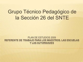 Grupo Técnico Pedagógico de la Sección 26 del SNTE   PLAN DE ESTUDIOS 2009Referente de trabajo para los maestros, las escuelas y las autoridades 