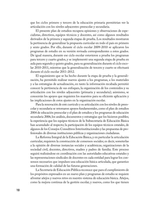 que los ciclos primero y tercero de la educación primaria permitirían ver la
     articulación con los niveles adyacentes: preescolar y secundaria.
          El presente plan de estudios recupera opiniones y observaciones de espe-
     cialistas, directivos, equipos técnicos y docentes, así como algunos resultados
     derivados de la primera y segunda etapas de prueba. Los resultados mostraron
     la pertinencia de generalizar la propuesta curricular en todo el país en primero
     y sexto grados. Por ello, durante el ciclo escolar 2009-2010 se aplicaron los
     programas de estudio en su versión revisada correspondientes a estos grados.
     De igual manera, durante ese ciclo escolar estuvieron a prueba los programas
     para tercero y cuarto grados, y se implementó una segunda etapa de prueba en
     aula para segundo y quinto grados, para su generalización durante el ciclo esco-
     lar 2010-2011, mientras que la generalización de tercero y cuarto se efectuará
     durante el ciclo escolar 2011-2012.
          El seguimiento que se ha hecho durante la etapa de prueba y la generali-
     zación, ha permitido realizar nuevos ajustes a los programas, a los materiales
     y a las estrategias de actualización, en tanto la información recabada permitió
     conocer la pertinencia de sus enfoques, la organización de los contenidos y su
     articulación con los niveles adyacentes (primaria y secundaria); asimismo, se
     conocerán los apoyos que requieren los maestros para su eficiente aplicación y
     las implicaciones de estos ajustes en la organización escolar.
          Para la renovación de este currículo y su articulación con los niveles de prees-
     colar y secundaria se retomaron apoyos fundamentales, como el plan de estudios
     2004 de educación preescolar y el plan de estudios y los programas de educación
     secundaria 2006; los análisis, documentos y estrategias que los hicieron posibles;
     la experiencia que los equipos técnicos de la Subsecretaría de Educación Básica
     han acumulado al respecto; la participación de los equipos técnicos estatales, de
     algunos de los Consejos Consultivos Interinstitucionales y las propuestas de pro-
     fesionales de diversas instituciones públicas y organizaciones ciudadanas.
          La Reforma Integral de la Educación Básica, y en particular la articulación
     curricular, requieren la construcción de consensos sociales; es decir, someterlas
     a la opinión de diversas instancias sociales y académicas, organizaciones de la
     sociedad civil, docentes, directivos, madres y padres de familia. Este proceso
     seguirá realizándose en coordinación con las autoridades educativas estatales y
     las representaciones sindicales de docentes en cada entidad para lograr los con-
     sensos necesarios que impulsen una educación básica articulada, que garantice
     una formación de calidad de las futuras generaciones.
          La Secretaría de Educación Pública reconoce que para el cumplimiento de
     los propósitos expresados en un nuevo plan y programas de estudio se requiere
     afrontar añejos y nuevos retos en nuestro sistema de educación básica. Añejos,
     como la mejora continua de la gestión escolar, y nuevos, como los que tienen

10
 