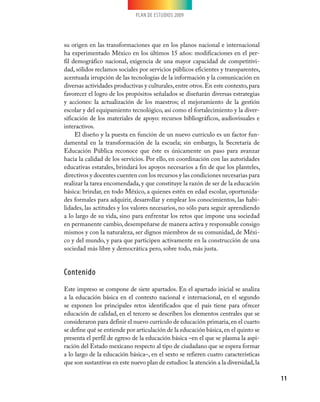 PLAN DE ESTUDIOS 2009




su origen en las transformaciones que en los planos nacional e internacional
ha experimentado México en los últimos 15 años: modificaciones en el per-
fil demográfico nacional, exigencia de una mayor capacidad de competitivi-
dad, sólidos reclamos sociales por servicios públicos eficientes y transparentes,
acentuada irrupción de las tecnologías de la información y la comunicación en
diversas actividades productivas y culturales, entre otros. En este contexto, para
favorecer el logro de los propósitos señalados se diseñarán diversas estrategias
y acciones: la actualización de los maestros; el mejoramiento de la gestión
escolar y del equipamiento tecnológico, así como el fortalecimiento y la diver-
sificación de los materiales de apoyo: recursos bibliográficos, audiovisuales e
interactivos.
     El diseño y la puesta en función de un nuevo currículo es un factor fun-
damental en la transformación de la escuela; sin embargo, la Secretaría de
Educación Pública reconoce que éste es únicamente un paso para avanzar
hacia la calidad de los servicios. Por ello, en coordinación con las autoridades
educativas estatales, brindará los apoyos necesarios a fin de que los planteles,
directivos y docentes cuenten con los recursos y las condiciones necesarias para
realizar la tarea encomendada, y que constituye la razón de ser de la educación
básica: brindar, en todo México, a quienes estén en edad escolar, oportunida-
des formales para adquirir, desarrollar y emplear los conocimientos, las habi-
lidades, las actitudes y los valores necesarios, no sólo para seguir aprendiendo
a lo largo de su vida, sino para enfrentar los retos que impone una sociedad
en permanente cambio, desempeñarse de manera activa y responsable consigo
mismos y con la naturaleza, ser dignos miembros de su comunidad, de Méxi-
co y del mundo, y para que participen activamente en la construcción de una
sociedad más libre y democrática pero, sobre todo, más justa.


Contenido
Este impreso se compone de siete apartados. En el apartado inicial se analiza
a la educación básica en el contexto nacional e internacional, en el segundo
se exponen los principales retos identificados que el país tiene para ofrecer
educación de calidad, en el tercero se describen los elementos centrales que se
consideraron para definir el nuevo currículo de educación primaria, en el cuarto
se define qué se entiende por articulación de la educación básica, en el quinto se
presenta el perfil de egreso de la educación básica –en el que se plasma la aspi-
ración del Estado mexicano respecto al tipo de ciudadano que se espera formar
a lo largo de la educación básica–, en el sexto se refieren cuatro características
que son sustantivas en este nuevo plan de estudios: la atención a la diversidad, la

                                                                                      11
 