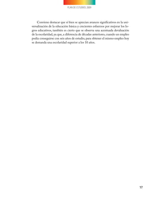 PLAN DE ESTUDIOS 2009




    Conviene destacar que si bien se aprecian avances significativos en la uni-
versalización de la educación básica y crecientes esfuerzos por mejorar los lo-
gros educativos, también es cierto que se observa una acentuada devaluación
de la escolaridad, ya que, a diferencia de décadas anteriores, cuando un empleo
podía conseguirse con seis años de estudio, para obtener el mismo empleo hoy
se demanda una escolaridad superior a los 10 años.




                                                                                  17
 