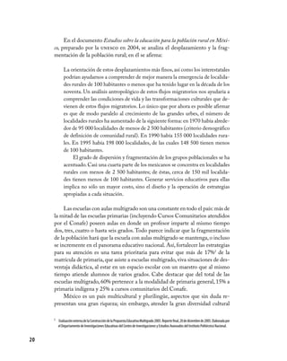 En el documento Estudios sobre la educación para la población rural en Méxi-
     co, preparado por la unesco en 2004, se analiza el desplazamiento y la frag-
     mentación de la población rural; en él se afirma:

            La orientación de estos desplazamientos más finos, así como los interestatales
            podrían ayudarnos a comprender de mejor manera la emergencia de localida-
            des rurales de 100 habitantes o menos que ha tenido lugar en la década de los
            noventa. Un análisis antropológico de estos flujos migratorios nos ayudaría a
            comprender las condiciones de vida y las transformaciones culturales que de-
            vienen de estos flujos migratorios. Lo único que por ahora es posible afirmar
            es que de modo paralelo al crecimiento de las grandes urbes, el número de
            localidades rurales ha aumentado de la siguiente forma: en 1970 había alrede-
            dor de 95 000 localidades de menos de 2 500 habitantes (criterio demográfico
            de definición de comunidad rural). En 1990 había 155 000 localidades rura-
            les. En 1995 había 198 000 localidades, de las cuales 148 500 tienen menos
            de 100 habitantes.
                 El grado de dispersión y fragmentación de los grupos poblacionales se ha
            acentuado. Casi una cuarta parte de los mexicanos se concentra en localidades
            rurales con menos de 2 500 habitantes; de éstas, cerca de 150 mil localida-
            des tienen menos de 100 habitantes. Generar servicios educativos para ellas
            implica no sólo un mayor costo, sino el diseño y la operación de estrategias
            apropiadas a cada situación.

          Las escuelas con aulas multigrado son una constante en todo el país: más de
     la mitad de las escuelas primarias (incluyendo Cursos Comunitarios atendidos
     por el Conafe) poseen aulas en donde un profesor imparte al mismo tiempo
     dos, tres, cuatro o hasta seis grados. Todo parece indicar que la fragmentación
     de la población hará que la escuela con aulas multigrado se mantenga, o incluso
     se incremente en el panorama educativo nacional. Así, fortalecer las estrategias
     para su atención es una tarea prioritaria para evitar que más de 17%2 de la
     matrícula de primaria, que asiste a escuelas multigrado, viva situaciones de des-
     ventaja didáctica, al estar en un espacio escolar con un maestro que al mismo
     tiempo atiende alumnos de varios grados. Cabe destacar que del total de las
     escuelas multigrado, 60% pertenece a la modalidad de primaria general, 15% a
     primaria indígena y 25% a cursos comunitarios del Conafe.
          México es un país multicultural y plurilingüe, aspectos que sin duda re-
     presentan una gran riqueza; sin embargo, atender la gran diversidad cultural

     2	 Evaluación externa de la Construcción de la Propuesta Educativa Multigrado 2005. Reporte final, 20 de diciembre de 2005. Elaborada por
        el Departamento de Investigaciones Educativas del Centro de Investigaciones y Estudios Avanzados del Instituto Politécnico Nacional.


20
 