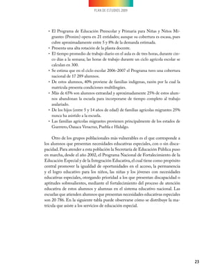 PLAN DE ESTUDIOS 2009




  •	 El Programa de Educación Preescolar y Primaria para Niñas y Niños Mi-
     grantes (Pronim) opera en 21 entidades; aunque su cobertura es escasa, pues
     cubre aproximadamente entre 5 y 8% de la demanda estimada.
  •	 Presenta una alta rotación de la planta docente.
  •	 El tiempo promedio de trabajo diario en el aula es de tres horas, durante cin-
     co días a la semana; las horas de trabajo durante un ciclo agrícola escolar se
     calculan en 300.
  •	 Se estima que en el ciclo escolar 2006-2007 el Programa tuvo una cobertura
     nacional de 17 289 alumnos.
  •	 De estos alumnos, 40% proviene de familias indígenas, razón por la cual la
     matrícula presenta condiciones multilingües.
  •	 Más de 65% son alumnos extraedad y aproximadamente 25% de estos alum-
     nos abandonan la escuela para incorporarse de tiempo completo al trabajo
     asalariado.
  •	 De los hijos (entre 5 y 14 años de edad) de familias agrícolas migrantes 25%
     nunca ha asistido a la escuela.
  •	 Las familias agrícolas migrantes provienen principalmente de los estados de
     Guerrero, Oaxaca Veracruz, Puebla e Hidalgo.

     Otro de los grupos poblacionales más vulnerables es el que corresponde a
los alumnos que presentan necesidades educativas especiales, con o sin disca-
pacidad. Para atender a esta población la Secretaría de Educación Pública puso
en marcha, desde el año 2002, el Programa Nacional de Fortalecimiento de la
Educación Especial y de la Integración Educativa, el cual tiene como propósito
central promover la igualdad de oportunidades en el acceso, la permanencia
y el logro educativo para los niños, las niñas y los jóvenes con necesidades
educativas especiales, otorgando prioridad a los que presentan discapacidad o
aptitudes sobresalientes, mediante el fortalecimiento del proceso de atención
educativa de estos alumnos y alumnas en el sistema educativo nacional. Las
escuelas que atienden alumnos que presentan necesidades educativas especiales
son 20 786. En la siguiente tabla puede observarse cómo se distribuye la ma-
trícula que asiste a los servicios de educación especial.




                                                                                      23
 