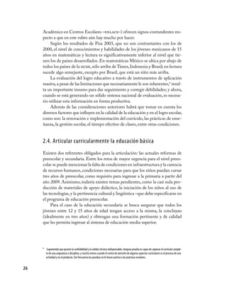 Académico en Centros Escolares –enlace–) ofrecen signos contundentes res-
     pecto a que en este rubro aún hay mucho por hacer.
          Según los resultados de Pisa 2003, que no son contrastantes con los de
     2000, el nivel de conocimientos y habilidades de los jóvenes mexicanos de 15
     años en matemáticas y lectura es significativamente inferior al nivel que tie-
     nen los de países desarrollados. En matemáticas México se ubica por abajo de
     todos los países de la ocde, sólo arriba de Túnez, Indonesia y Brasil; en lectura
     sucede algo semejante, excepto por Brasil, que está un sitio más arriba.
          La evaluación del logro educativo a través de instrumentos de aplicación
     masiva, a pesar de las limitaciones que necesariamente le son inherentes,6 resul-
     ta un importante insumo para dar seguimiento y corregir debilidades; y ahora,
     cuando se está generando un sólido sistema nacional de evaluación, es necesa-
     rio utilizar esta información en forma productiva.
          Además de las consideraciones anteriores habrá que tomar en cuenta los
     diversos factores que influyen en la calidad de la educación y en el logro escolar,
     como son: la renovación e implementación del currículo, las prácticas de ense-
     ñanza, la gestión escolar, el tiempo efectivo de clases, entre otras condiciones.


     2.4. Articular curricularmente la educación básica
     Existen dos referentes obligados para la articulación: las actuales reformas de
     preescolar y secundaria. Entre los retos de mayor urgencia para el nivel prees-
     colar se puede mencionar la falta de condiciones en infraestructura y la carencia
     de recursos humanos, condiciones necesarias para que los niños puedan cursar
     tres años de preescolar, como requisito para ingresar a la primaria a partir del
     año 2009. Asimismo, todavía existen temas pendientes, como la casi nula pro-
     ducción de materiales de apoyo didáctico, la iniciación de los niños al uso de
     las tecnologías, y la pertinencia cultural y lingüística –que debe especificarse en
     el programa de educación preescolar.
          Para el caso de la educación secundaria se busca asegurar que todos los
     jóvenes entre 12 y 15 años de edad tengan acceso a la misma, la concluyan
     (idealmente en tres años) y obtengan una formación pertinente y de calidad
     que les permita ingresar al sistema de educación media superior.




     6	 Suponiendo que poseen la confiabilidad y la validez técnica indispensable, ninguna prueba es capaz de capturar el currículo comple-
        to de una asignatura o disciplina, y mucho menos cuando el centro de atención de algunos aspectos curriculares es el proceso de una
        actividad y no el producto. Con frecuencia las pruebas no le hacen justicia a las prácticas escolares.


26
 