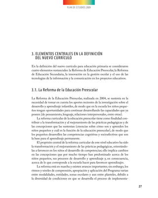 PLAN DE ESTUDIOS 2009




3. Elementos centrales en la definición
   del nuevo currículo
En la definición del nuevo currículo para educación primaria se consideraron
cuatro elementos sustanciales: la Reforma de Educación Preescolar, la Reforma
de Educación Secundaria, la innovación en la gestión escolar y el uso de las
tecnologías de la información y la comunicación en los proyectos educativos.


3.1. La Reforma de la Educación Preescolar
La Reforma de la Educación Preescolar, realizada en 2004, se sustenta en la
necesidad de tomar en cuenta los aportes recientes de la investigación sobre el
desarrollo y aprendizaje infantiles, de modo que en la escuela los niños peque-
ños tengan oportunidades para continuar desarrollando las capacidades que ya
poseen (de pensamiento, lenguaje, relaciones interpersonales, entre otras).
     La reforma curricular de la educación preescolar tiene como finalidad con-
tribuir a la transformación y al mejoramiento de las prácticas pedagógicas y de
las concepciones que las sustentan (creencias sobre cómo son y aprenden los
niños pequeños y cuál es la función de la educación preescolar), de modo que
los pequeños desarrollen las competencias cognitivas y socioafectivas que son
la base para el aprendizaje permanente.
     El propósito central de la reforma curricular de este nivel educativo ha sido
la transformación y el mejoramiento de las prácticas pedagógicas, orientándo-
las a favorecer en los niños el desarrollo de competencias; ello implica cambios
en las concepciones que por mucho tiempo han predominado acerca de los
niños pequeños, sus procesos de desarrollo y aprendizaje y, en consecuencia,
acerca de lo que corresponde a la escuela hacer para favorecer aprendizajes.
     La reforma está en marcha y existen avances importantes; sin embargo, los
ritmos y niveles de comprensión, apropiación y aplicación del Programa varían
entre modalidades, entidades, zonas escolares y aun entre planteles, debido a
la diversidad de condiciones en que se desarrolla el proceso de implementa-

                                                                                     27
 