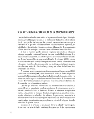 4. La Articulación Curricular de la Educación Básica
     La articulación de la educación básica es requisito fundamental para el cumpli-
     miento del perfil de egreso contenido en el último nivel educativo del subsistema.
     Implica integrar los niveles preescolar, primaria y secundaria como un trayecto
     formativo en el que haya consistencia entre los conocimientos específicos, las
     habilidades, y las actitudes y los valores, esto es, del desarrollo de competencias,
     a fin de sentar las bases para enfrentar las necesidades de la sociedad futura.
          Si bien se reconoce que los planes y programas de estudio de educación
     primaria, renovados a partir del Acuerdo Nacional para la Modernización de la
     Educación Básica de 1993, han estado sujetos a revisiones constantes –entre las
     que destaca la que se hizo al programa de Español de primaria (2000)– esto no
     ha sido suficiente para hacerlos corresponder con los actuales cambios sociales,
     culturales y científicos. En consecuencia, una acción prioritaria para asegurar
     una educación básica de calidad es la oportuna y acertada articulación curricu-
     lar entre los tres niveles.
          A partir de las reformas que se realizaron en educación preescolar (2004)
     y educación secundaria (2006) se establecieron las bases del perfil de egreso de
     la educación básica en general y de la articulación entre la formación básica y la
     educación media superior. Asimismo, se señaló la necesidad de llevar a cabo un
     proceso de revisión de la educación primaria para articularla con el último año
     de preescolar y el primero de secundaria.
          Una vez que preescolar y secundaria han tenido reformas sustanciales, el
     reto reside en su articulación con la primaria, que al mismo tiempo es el ni-
     vel más consolidado hasta el momento. Por ello, se identifica la urgencia de
     realizar adecuaciones al currículo de educación primaria y replantear los ma-
     teriales educativos, atendiendo a las reformas de preescolar y secundaria, al
     mismo tiempo que se busca incorporar mecanismos de innovación educativa
     para fortalecer las actividades que se realizan en este nivel, así como fórmulas
     novedosas de gestión escolar.
          Los retos de la primaria se centran en elevar la calidad y en incorporar
     al currículo y a las actividades cotidianas: la renovación de los contenidos de

36
 