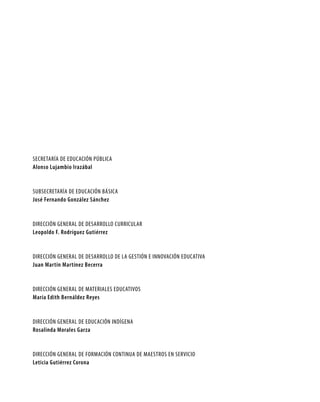SECRETARÍA DE EDUCACIÓN PÚBLICA
Alonso Lujambio Irazábal


SUBSECRETARÍA DE EDUCACIÓN BÁSICA
José Fernando González Sánchez


DIRECCIÓN GENERAL DE DESARROLLO CURRICULAR
Leopoldo F. Rodríguez Gutiérrez


DIRECCIÓN GENERAL DE DESARROLLO DE LA GESTIÓN E INNOVACIÓN EDUCATIVA
Juan Martín Martínez Becerra


DIRECCIÓN GENERAL DE MATERIALES EDUCATIVOS
María Edith Bernáldez Reyes


DIRECCIÓN GENERAL DE EDUCACIÓN INDÍGENA
Rosalinda Morales Garza


DIRECCIÓN GENERAL DE FORMACIÓN CONTINUA DE MAESTROS EN SERVICIO
Leticia Gutiérrez Corona
 