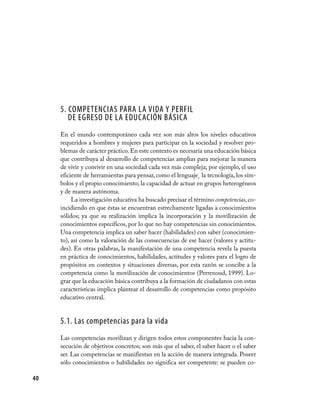 5. Competencias para la vida y perfil
        de egreso de la educación básica
     En el mundo contemporáneo cada vez son más altos los niveles educativos
     requeridos a hombres y mujeres para participar en la sociedad y resolver pro-
     blemas de carácter práctico. En este contexto es necesaria una educación básica
     que contribuya al desarrollo de competencias amplias para mejorar la manera
     de vivir y convivir en una sociedad cada vez más compleja; por ejemplo, el uso
     eficiente de herramientas para pensar, como el lenguaje¸ la tecnología, los sím-
     bolos y el propio conocimiento; la capacidad de actuar en grupos heterogéneos
     y de manera autónoma.
          La investigación educativa ha buscado precisar el término competencias, co-
     incidiendo en que éstas se encuentran estrechamente ligadas a conocimientos
     sólidos; ya que su realización implica la incorporación y la movilización de
     conocimientos específicos, por lo que no hay competencias sin conocimientos.
     Una competencia implica un saber hacer (habilidades) con saber (conocimien-
     to), así como la valoración de las consecuencias de ese hacer (valores y actitu-
     des). En otras palabras, la manifestación de una competencia revela la puesta
     en práctica de conocimientos, habilidades, actitudes y valores para el logro de
     propósitos en contextos y situaciones diversas, por esta razón se concibe a la
     competencia como la movilización de conocimientos (Perrenoud, 1999). Lo-
     grar que la educación básica contribuya a la formación de ciudadanos con estas
     características implica plantear el desarrollo de competencias como propósito
     educativo central.


     5.1. Las competencias para la vida
     Las competencias movilizan y dirigen todos estos componentes hacia la con-
     secución de objetivos concretos; son más que el saber, el saber hacer o el saber
     ser. Las competencias se manifiestan en la acción de manera integrada. Poseer
     sólo conocimientos o habilidades no significa ser competente: se pueden co-

40
 