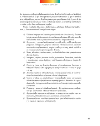 PLAN DE ESTUDIOS 2009




los alumnos, mediante el planteamiento de desafíos intelectuales, el análisis y
la socialización de lo que éstos producen, la consolidación de lo que se aprende
y su utilización en nuevos desafíos para seguir aprendiendo. Así, el paso de los
alumnos por la escolaridad básica se hará de manera coherente y sin traslapes
o vacíos en las diversas líneas de estudio.
     Como resultado del proceso de formación a lo largo de la escolaridad bá-
sica, el alumno mostrará los siguientes rasgos:

    a)	 Utiliza el lenguaje oral y escrito para comunicarse con claridad y fluidez e
         interactuar en distintos contextos sociales y culturales. Además, posee las
         herramientas básicas para comunicarse en una lengua adicional.
    b)	 Argumenta y razona al analizar situaciones, identifica problemas, formula
         preguntas, emite juicios, propone soluciones y toma decisiones. Valora los
         razonamientos y la evidencia proporcionada por otros y puede modificar,
         en consecuencia, los propios puntos de vista.
    c)	 Busca, selecciona, analiza, evalúa y utiliza la información proveniente de
         diversas fuentes.
    d)	 Interpreta y explica procesos sociales, económicos, financieros, culturales
         y naturales para tomar decisiones individuales o colectivas, en función del
         bien común.
    e)	 Conoce y ejerce los derechos humanos y los valores que favorecen la
         vida democrática, actúa y pugna por la responsabilidad social y el apego
         a la ley.
    f )	 Asume y practica la interculturalidad como riqueza y forma de conviven-
         cia en la diversidad social, étnica, cultural y lingüística.
    g)	 Conoce y valora sus características y potencialidades como ser humano;
         sabe trabajar en equipo; reconoce, respeta y aprecia la diversidad de capaci-
         dades en los otros, y emprende y se esfuerza por lograr proyectos personales
         o colectivos.
    h)	 Promueve y asume el cuidado de la salud y del ambiente, como condicio-
         nes que favorecen un estilo de vida activo y saludable.
    i)	 Aprovecha los recursos tecnológicos a su alcance, como medios para co-
         municarse, obtener información y construir conocimiento.
    j)	 Reconoce diversas manifestaciones del arte, aprecia la dimensión estética
         y es capaz de expresarse artísticamente.




                                                                                         43
 